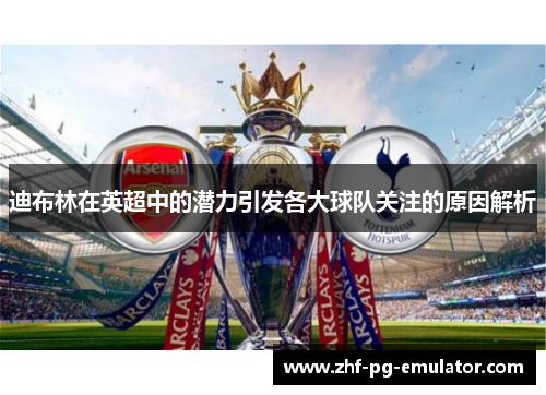 迪布林在英超中的潜力引发各大球队关注的原因解析