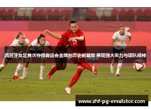 西班牙女足首次夺得奥运会金牌创历史新篇章 展现强大实力与团队精神